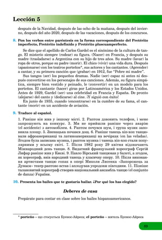 89
Lección 5
después de la Navidad, después de las ocho de la mañana, después del invier-
no, después del año 2020, después de las vacaciones, después de los concursos.
8. Pon los verbos entre paréntesis en la forma correspondiente del Pretérito
imperfecto, Pretérito indefinido y Pretérito pluscuamperfecto.
Se dice que el apellido de Carlos Gardel es el sinónimo de la cultura de tan-
go. El misterio siempre (rodear) su figura. (Nacer) en Francia, y después su
madre (trasladarse) a Argentina con su hijo de tres años. Su madre (lavar) la
ropa de otros, porque su padre (morir). El chico (vivir) una vida dura. Después
(apasionarse) con los teatros porteños*, sus actores y los cantantes. (Aprender)
a cantar, y su primera canción que (grabar) en 1912, fue “Pobre mi madre”.
Sus tangos (ser) los pequeños dramas. Nadie (ser) capaz ni antes ni des-
pués convertirse en los personajes de sus canciones. Además, su figura simpá-
tica, siempre bien vestido y peinado, le (convertir) en un modelo para los
porteños. El cantante (hacer) giras por Latinoamérica y los Estados Unidos.
Antes de 1929, Gardel (ser) una celebridad en Francia y España. De pronto
(alejarse) del canto y (dedicarse) al cine. ¡Y siguió con éxito!
En junio de 1935, cuando (encontrarse) en la cumbre de su fama, el can-
tante (morir) en un accidente de aviación.
9. Traduce al español.
1. Раніше він жив у іншому місті. 2. Раптом дзвонить телефон, і мене
запрошують на конкурс. 3. Ми не прийшли раніше через аварію
(el accidente) з автомобілем. 4. Раптом почувся шум, і група музик запо-
внила площу. 5. Зненацька почався дощ. 6. Раніше танець хіп-хоп танцю-
вали афроамериканці та латиноамериканці на вечірках (en las veladas).
Згодом була записана музика, і раптом музика і танець хіп-хоп стали попу-
лярними у всьому світі. 7. Після 1982 року 29 квітня відзначають
Міжнародний день танцю. 8. Видатний французький хореограф Сергій
Лифар раніше жив у Києві. 9. Павло Вірський танцював у балеті, а згодом,
як хореограф, ввів народний танець у класичну оперу. 10. Після виконан-
ня артистами танцю гопак в опері Миколи Лисенка «Запорожець за
Дунаєм» театр раптово встав і аплодував упродовж півгодини. 11. Пізніше
талановитий хореограф створив національний ансамбль танцю (el conjunto
de danza) України.
10. Presenta los bailes que te gustaría bailar. ¿Por qué los has elegido?
Deberes de casa
Prepárate para contar en clase sobre los bailes hispanoamericanos.
* porteño – що стосується Буенос-Айреса; el porteño – житель Буенос-Айреса
 