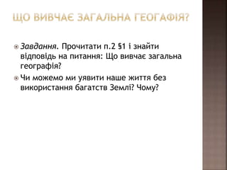  Завдання. Прочитати п.2 §1 і знайти
відповідь на питання: Що вивчає загальна
географія?
 Чи можемо ми уявити наше життя без
використання багатств Землі? Чому?
 