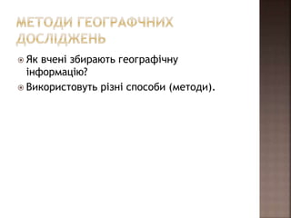  Як вчені збирають географічну
інформацію?
 Використовуть різні способи (методи).
 
