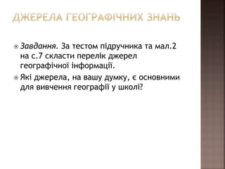  Завдання. За тестом підручника та мал.2
на с.7 скласти перелік джерел
географічної інформації.
 Які джерела, на вашу думку, є основними
для вивчення географії у школі?
 