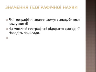  Які географічні знання можуть знадобитися
вам у житті?
 Чи можливі географічні відкриття сьогодні?
Наведіть приклади.

 