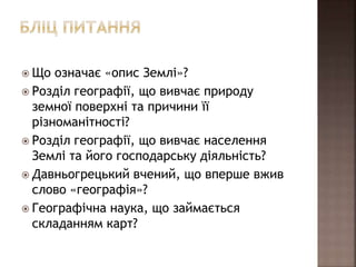  Що означає «опис Землі»?
 Розділ географії, що вивчає природу
земної поверхні та причини її
різноманітності?
 Розділ географії, що вивчає населення
Землі та його господарську діяльність?
 Давньогрецький вчений, що вперше вжив
слово «географія»?
 Географічна наука, що займається
складанням карт?
 