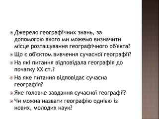  Джерело географічних знань, за
допомогою якого ми можемо визначити
місце розташування географічного об'єкта?
 Що є об'єктом вивчення сучасної географії?
 На які питання відповідала географія до
початку ХХ ст.?
 На яке питання відповідає сучасна
географія?
 Яке головне завдання сучасної географії?
 Чи можна назвати географію однією із
нових, молодих наук?
 