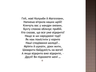 Гей, нові Колумби й Магеллани,
Напнемо вітрила наших мрій!
Кличуть вас у мандри океани,
Бухту спокою облизує прибій.
Хто сказав, що все уже відкрито?
Нащо ж ми народжені тоді?
Як нам помістити у корито
Наші сподівання молоді?..
Мріяти й шукати, доки жити,
Шкварити байдужість на вогні!
А якщо відкрито вже відкрите, –
Друзі! Ви підкажете мені …

 