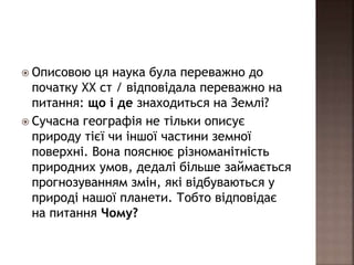  Описовою ця наука була переважно до
початку ХХ ст / відповідала переважно на
питання: що і де знаходиться на Землі?
 Сучасна географія не тільки описує
природу тієї чи іншої частини земної
поверхні. Вона пояснює різноманітність
природних умов, дедалі більше займається
прогнозуванням змін, які відбуваються у
природі нашої планети. Тобто відповідає
на питання Чому?
 