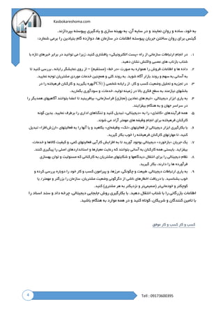 4
Kasbokareshoma.com
Tell : 09173600395
‫سازى‬ ‫بهینه‬ ‫به‬ ،‫آن‬ ‫سایه‬ ‫در‬ ‫و‬ ‫نمایند‬ ‫روان‬ ‫و‬ ‫ساده‬ ،‫خود‬ ‫به‬‫بپردازند‬ ‫پیوسته‬ ‫یادگیرى‬ ‫و‬.
:‫شمارد‬ ‫برمى‬ ‫را‬ ‫بنیادین‬ ‫گام‬ ‫دوازده‬ ،‫ها‬ ‫سازمان‬ ‫در‬ ‫اطالعات‬ ‫پیوسته‬ ‫جریان‬ ‫ساختن‬ ‫روان‬ ‫براى‬ ‫گیتس‬
۱.‫راه‬ ‫از‬ ‫سازمانى‬ ‫ارتباطات‬ ‫انجام‬ ‫در‬«‫الکترونیکی‬ ‫پست‬»‫با‬ ‫تازه‬ ‫خبرهاى‬ ‫برابر‬ ‫در‬ ‫توانید‬ ‫مى‬ ‫زیرا‬ ،‫کنید‬ ‫پافشارى‬
.‫دهید‬ ‫نشان‬ ‫واکنش‬ ‫عصبى‬ ‫هاى‬ ‫بازتاب‬ ‫شتاب‬
۲.‫صورت‬ ‫به‬ ‫همواره‬ ‫را‬ ‫فروش‬ ‫اطالعات‬ ‫و‬ ‫ها‬ ‫داده‬«‫خط‬ ‫در‬»)‫(مستقیم‬–‫از‬‫روى‬‫نمایشگر‬‫رایانه‬‫ـ‬‫بررسى‬‫کنید‬‫تا‬
‫به‬‫آسانى‬‫به‬‫سهم‬‫و‬.‫نمایید‬ ‫توجه‬ ‫مشتریان‬ ‫موردى‬ ‫خدمات‬ ‫همچنین‬ ‫و‬ ‫کلى‬ ‫روند‬ ‫به‬ .‫شوید‬ ‫آگاه‬ ‫بازار‬ ‫روند‬
۳.( ‫شخصى‬ ‫رایانه‬ ‫از‬ ،‫کار‬ ‫و‬ ‫کسب‬ ‫وضعیت‬ ‫تحلیل‬ ‫و‬ ‫تجزیه‬ ‫در‬PCS)‫در‬ ‫را‬ ‫فرهیخته‬ ‫کارکنان‬ ‫و‬ ‫بگیرید‬ ‫بهره‬
.‫بگمارید‬ ‫سودآورى‬ ‫و‬ ،‫خدمات‬ ،‫تولید‬ ‫زمینه‬ ‫در‬ ‫باال‬ ‫فکرى‬ ‫سطح‬ ‫به‬ ‫نیازمند‬ ‫بخشهاى‬
۴.‫ابزار‬ ‫یارى‬ ‫به‬،‫دیجیتالی‬«‫فراسازمانی‬ )‫(مجازى‬ ‫نمادین‬ ‫هاى‬ ‫تیم‬»‫را‬ ‫همدیگر‬ ‫آگاهیهاى‬ ‫بتوانند‬ ‫اعضا‬ ‫تا‬ ‫بیافرینید‬
.‫بیفزایند‬ ‫هنگام‬ ‫به‬ ‫و‬ ‫جهان‬ ‫سراسر‬ ‫در‬
۵.‫فرآیندهاى‬ ‫همه‬«‫کاغذی‬»‫به‬ ‫را‬«‫دیجیتالی‬»‫گونه‬ ‫بدین‬ .‫نمایید‬ ‫برطرف‬ ‫را‬ ‫ادارى‬ ‫تنگناهاى‬ ‫و‬ ‫کنید‬ ‫تبدیل‬
‫ه‬ ‫وظیفه‬ ‫انجام‬ ‫براى‬ ‫فرهیخته‬ ‫کارکنان‬.‫شوند‬ ‫مى‬ ‫آزاد‬ ‫مهمتر‬ ‫اى‬
6.‫فعالیتهاى‬ ‫از‬ ‫دیجیتالى‬ ‫ابزار‬ ‫بکارگیرى‬ ‫با‬«‫تک‬-‫وظیفه‬‫ای‬»‫فعالیتهاى‬ ‫به‬ ‫را‬ ‫آنها‬ ‫یا‬ ‫و‬ ‫بکاهید‬«‫ارزش‬‫افزا‬»‫تبدیل‬
.‫گیرید‬ ‫بکار‬ ‫خوب‬ ‫را‬ ‫فرهیخته‬ ‫کارکنان‬ ‫مهارتهاى‬ ‫تا‬ ،‫کنید‬
7.‫جریان‬ ‫یک‬«‫بازخورد‬»،‫کمی‬ ‫فعالیتهاى‬ ‫کارآیى‬ ‫افزایش‬ ‫به‬ ‫تا‬ ‫آورید‬ ‫بوجود‬ ‫دیجیتالى‬،‫خدمات‬ ‫و‬ ‫کاالها‬ ‫کیفیت‬ ‫و‬
.‫کنند‬ ‫پیگیرى‬ ‫را‬ ‫اصلى‬ ‫استانداردهاى‬ ‫و‬ ‫معیارها‬ ‫رعایت‬ ‫که‬ ‫بتوانند‬ ‫آسانى‬ ‫به‬ ‫کارکنان‬ ‫همه‬ ‫بایستى‬ .‫بیفزاید‬
8.‫بهسازى‬ ‫توان‬ ‫و‬ ‫مسئولیت‬ ‫که‬ ‫کارکنانى‬ ‫به‬ ‫مشتریان‬ ‫شکایتهاى‬ ‫و‬ ‫دیدگاهها‬ ‫انتقال‬ ‫براى‬ ‫را‬ ‫دیجیتالى‬ ‫نظام‬
‫دارند‬ ‫را‬ ‫ها‬ ‫فرآورده‬.‫گیرید‬ ‫بکار‬ ،
9.‫یا‬ ‫به‬‫و‬ ‫کرده‬ ‫بررسى‬ ‫دوباره‬ ‫را‬ ‫خود‬ ‫کار‬ ‫و‬ ‫کسب‬ ‫پیرامون‬ ‫و‬ ،‫مرزها‬ ،‫چگونگی‬ ‫و‬ ‫طبیعت‬ ،‫دیجیتالی‬ ‫ارتباطات‬ ‫رى‬
‫یا‬ /‫مهمتر‬ ‫و‬ ‫بزرگتر‬ ‫را‬ ‫سازمان‬ ،‫مشتریان‬ ‫وضعیت‬ ‫دگرگونى‬ ‫از‬ ‫ناشى‬ ‫اخطارهاى‬ ‫دریافت‬ ‫با‬ .‫بشناسید‬ ‫خوب‬
‫خودمانى‬ ‫و‬ ‫کوچکتر‬‫(صمیمى‬ ‫تر‬.‫کنید‬ )‫مشترى‬ ‫هر‬ ‫به‬ ‫نزدیکتر‬ ‫و‬ ‫تر‬
‫بازرگ‬ ‫اطالعات‬‫را‬ ‫اسناد‬ ‫ستد‬ ‫و‬ ‫داد‬ ‫چرخه‬ ،‫دیجیتالی‬ ‫جابجایى‬ ‫روش‬ ‫بکارگیرى‬ ‫با‬ .‫دهید‬ ‫انتقال‬ ‫شتاب‬ ‫با‬ ‫را‬ ‫انى‬
.‫باشید‬ ‫هنگام‬ ‫به‬ ‫موارد‬ ‫همه‬ ‫در‬ ‫و‬ ‫کنید‬ ‫کوتاه‬ ،‫شریکان‬ ‫و‬ ‫کنندگان‬ ‫تامین‬ ‫با‬
‫کسب‬‫و‬‫کار‬‫کسب‬‫و‬‫کار‬‫موفق‬
 