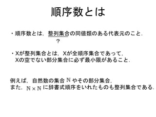 順序数とは
・順序数とは，整列集合の同値類のある代表元のこと．
・Xが整列集合とは，Xが全順序集合であって，
Xの空でない部分集合に必ず最小限があること．
？
例えば，自然数の集合 やその部分集合，
また， に辞書式順序をいれたものも整列集合である．
 
