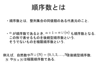 順序数とは
・順序数とは，整列集合の同値類のある代表元のこと．
例えば，自然数や は後続型順序数．
や は極限順序数である．
・ が順序数であるとき， も順序数となる．
この形で表せるものを後続型順序数という．
そうでないものを極限順序数という．
 
