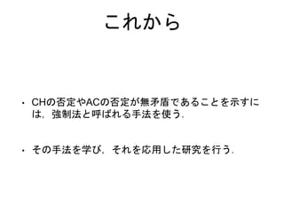 これから
• CHの否定やACの否定が無矛盾であることを示すに
は，強制法と呼ばれる手法を使う．
• その手法を学び，それを応用した研究を行う．
 