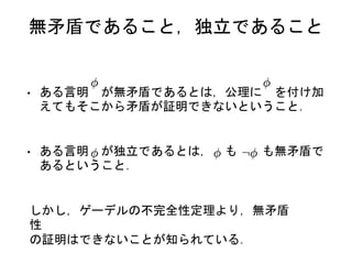 無矛盾であること，独立であること
• ある言明 が無矛盾であるとは，公理に を付け加
えてもそこから矛盾が証明できないということ．
• ある言明 が独立であるとは， も も無矛盾で
あるということ．
しかし，ゲーデルの不完全性定理より，無矛盾
性
の証明はできないことが知られている．
 