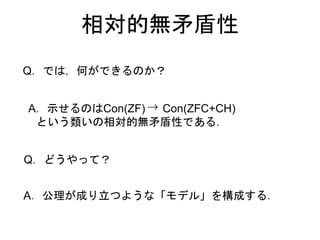 相対的無矛盾性
A．示せるのはCon(ZF) Con(ZFC+CH)
という類いの相対的無矛盾性である．
Q．では，何ができるのか？
Q．どうやって？
A．公理が成り立つような「モデル」を構成する．
 