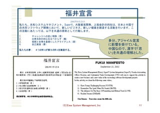 （C）Eiwa System Management, Inc 11
	
	
	
	
2002年9月23日	
私たち、永和システムマネジメント、SuperV、大陸貿易開発、上坂会計の四社は、日本と中国で
の共同ソフトウェア開発において、新しいビジネス、新しい価値を創造する活動を行います。こ
の活動にあたっては、以下を共通の原則として行動します。	
 	
1.        	チャレンジへの若い情熱（青）	
2.        	出発当初の初心忘るべからず	(義)	
3.        	信頼と友情を基礎にしたアライアンス（愛）	
4.        	自己実現	(夢)	
 	
私たちの夢：　４つのWinが第５のWinを創造する。	
福井宣言	
多分、アジャイル宣言
に影響を受けている。
中国なので、漢字で「思
い」を共通の理解とした。	
 