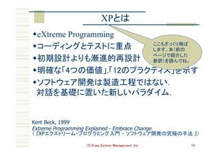 （C）Eiwa System Management, Inc 13
XPとは	
w eXtreme Programming
w コーディングとテストに重点	
w 初期設計よりも漸進的再設計	
w 明確な「4つの価値」,「12のプラクティス」を示す	
w ソフトウェア開発は製造工程ではない． 
対話を基礎に置いた新しいパラダイム．	
Kent Beck, 1999
Extreme Programming Explained - Embrace Change
（ 『XPエクストリーム・プログラミング入門 - ソフトウェア開発の究極の手法 』）	
ここもざっくり飛ば
します。本（前の
ページで紹介した
新訳）を読んでね。	
 