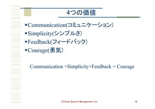 （C）Eiwa System Management, Inc 16
4つの価値	
w Communication(コミュニケーション)	
w Simplicity(シンプルさ)	
w Feedback(フィードバック)	
w Courage(勇気)	
Communication +Simplicity+Feedback = Courage
 