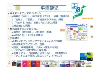 平鍋健児
w ㈱永和システムマネジメント
n  福井市（本社）、神⽥東京（⽀社）、沖縄（事務所）
n  「⾦融」、「医療」、「組込みシステム」開発
n  「Ruby と Agile」を使ったシステム開発
n  Idobata の開発
w 株式会社チェンジビジョン
n  福井市（開発部）、上野東京（本社）
n  astah* (旧：JUDE) の開発
w 平鍋健児
n  UML+マインドマップエディタ astah*の開発
n  要求開発アライアンス、理事
n  翻訳、XP関連書籍、『リーン開発の本質』
『IMPACT MAPPING』等多数。
n  著書『アジャイル開発とスクラム』、『要求開発』
『ソフトウェア開発に役⽴つマインドマップ』
 