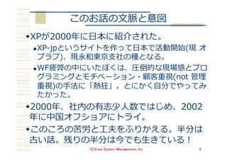 このお話の⽂脈と意図
w XPが2000年に⽇本に紹介された。
n XP-jpというサイトを作って⽇本で活動開始(現 オ
ブラブ)、現永和東京⽀社の種となる。
n WF疲弊の中にいたぼくは、圧倒的な現場感とプロ
グラミングとモチベーション・顧客重視(not 管理
重視)の⼿法に「熱狂」。とにかく⾃分でやってみ
たかった。
w 2000年、社内の有志少⼈数ではじめ、2002
年に中国オフショアにトライ。
w このころの苦労と⼯夫をふりかえる。半分は
古い話。残りの半分は今でも⽣きている！
（C）Eiwa System Management, Inc 3
 