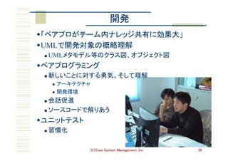 （C）Eiwa System Management, Inc 39
開発	
w 「ペアプロがチーム内ナレッジ共有に効果大」	
w UMLで開発対象の概略理解	
n  UMLメタモデル等のクラス図、オブジェクト図	
w ペアプログラミング	
n  新しいことに対する勇気、そして理解	
l  アーキテクチャ	
l  開発環境	
n  会話促進	
n  ソースコードで解りあう	
w ユニットテスト	
n  習慣化	
 