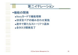 （C）Eiwa System Management, Inc 42
第二イテレーション	
w 機能の開発	
n Storyカードで機能理解	
n ほぼ全ペアの組み合わせ実施	
n 途中で新たなストーリ７つ追加	
n 全タスク開発完了	
 