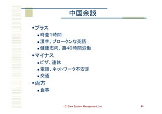 （C）Eiwa System Management, Inc 44
中国余談	
w プラス	
n  時差１時間	
n  漢字、ブロークンな英語	
n  健康志向、週４０時間労働	
w マイナス	
n  ビザ、連休	
n  電話、ネットワーク不安定	
n  交通	
w 両方	
n  食事	
 