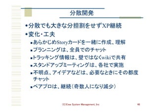 （C）Eiwa System Management, Inc 46
分散開発	
w 分散でも大きな分担割をせずXP継続	
w 変化・工夫	
n あらかじめStoryカードを一緒に作成、理解	
n プランニングは、全員でのチャット	
n トラッキング情報は、壁ではなくwikiで共有	
n スタンドアップミーティングは、各社で実施	
n 不明点、アイデアなどは、必要なときにその都度
チャット	
n ペアプロは、継続（奇数人になり減少）	
 