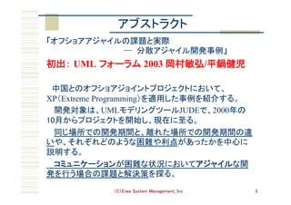 （C）Eiwa System Management, Inc 5
「オフショアアジャイルの課題と実際  
　　　　　　　　　　　　　　─ 分散アジャイル開発事例」	
初出： UML フォーラム 2003 岡村敏弘/平鍋健児
　中国とのオフショアジョイントプロジェクトにおいて、
XP（Extreme Programming）を適用した事例を紹介する。	
開発対象は、UMLモデリングツールJUDEで、2000年の
10月からプロジェクトを開始し、現在に至る。	
同じ場所での開発期間と、離れた場所での開発期間の違
いや、それぞれどのような困難や利点があったかを中心に
説明する。	
コミュニケーションが困難な状況においてアジャイルな開
発を行う場合の課題と解決策を探る。	
アブストラクト	
 