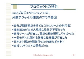 （C）Eiwa System Management, Inc 55
プロジェクトの特性	
Judeプロジェクトについての、	
分散アジャイル開発のプラス要因	
w 自分が顧客視点を持てた（UMLツールの利用者）	
w 機能追加が主で大規模な設計が不要だった	
w 参考ツールが存在し、要求仕様を理解しやすかった	
w 一部モデルに関する詳細な仕様書が存在した	
w 日本と中国との開発だった（時差など有利）	
w 自社ソフトウェアの開発だった	
 