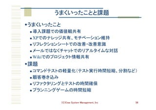 （C）Eiwa System Management, Inc 56
うまくいったことと課題	
w うまくいったこと	
n  導入課題での価値観共有	
n  XPでのナレッジ共有、モチベーション維持	
n  リフレクションシートでの改善・改善意識	
n  メールではなくチャットでのリアルタイムな対話	
n  Wikiでのプロジェクト情報共有	
w 課題	
n  コマンドテストの軽量化（テスト実行時間短縮、分割など）	
n  顧客巻き込み	
n  リファクタリングとテストの時間確保	
n  プランニングゲームの時間短縮	
 