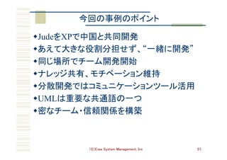 （C）Eiwa System Management, Inc 57
今回の事例のポイント	
w JudeをXPで中国と共同開発	
w あえて大きな役割分担せず、“一緒に開発”	
w 同じ場所でチーム開発開始	
w ナレッジ共有、モチベーション維持	
w 分散開発ではコミュニケーションツール活用	
w UMLは重要な共通語の一つ	
w 密なチーム・信頼関係を構築	
 