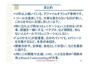 （C）Eiwa System Management, Inc 67
まとめ	
w 10年以上続いている、アジャイルオフショア事例です。	
w  ツールは進歩しても、大事な変わらないものが多い。
これらを中心にお話しました（以下）。	
w 特に立ち上げ時はコミュニケーション（人を知る）が大
事。部屋を一緒にする、ペアプロ、など期間を。知ら
ない人とメールでコミュニケーションしない。	
w 「ふりかえり」が超重要。分かれていても、KPTシート
を交換するなど、本音の会話を。	
w 開発方針や、全体絵、会社としての思い、などを最初
に語ろう。	
w (特にこの開発では)絵、UML、による仕様の「理解共
有」(Shared Understanding)が大事。	
 