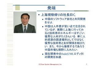 （C）Eiwa System Management, Inc 7
発端	
w  上海視察帰りの社長曰く，	
n  中国のソフトウェア会社と共同開発
をせよ．	
n  中国は人件費が安い点で注目され
ているが，実際に上海に行ってみ
ると技術者のエネルギーはすごい．
優秀な人材がたくさんいる．単に人
的資源の調達場所としてではなく，
優秀な技術者と友好関係を結びた
い．また，今から爆発するであろう
中国市場も視野に入れたい．	
n  現在開発中のJude(UMLエディタ)
の開発を加速．	
 