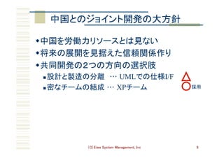 （C）Eiwa System Management, Inc 9
中国とのジョイント開発の大方針	
w 中国を労働力リソースとは見ない	
w 将来の展開を見据えた信頼関係作り	
w 共同開発の２つの方向の選択肢	
n 設計と製造の分離　… UMLでの仕様I/F
n 密なチームの結成 … XPチーム	 採用	
 