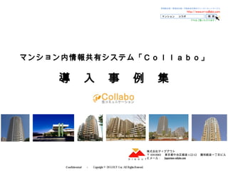 Confidential 　－　 Copyright © DI GOUT I nc, All RightsReserved. 　
マンション内情報共有システム「Ｃｏｌｌａｂｏ」
導　入　事　例　集
株式会社ディグアウト
〒 104-0061 　東京都中央区銀座 1-22-12 　藤和銀座一丁目ビル
Ｅメール：　 support@m-collabo.com
 