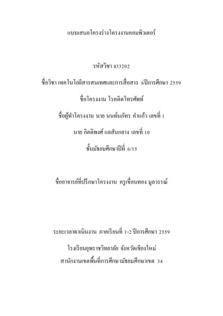 แบบเสนอโครงร่างโครงงานคอมพิวเตอร์
รหัสวิชา ง33202
ชื่อวิชา เทคโนโลยีสารสนเทศและการสื่อสาร 6ปีการศึกษา 2559
ชื่อโครงงาน โรคติดโทรศัพท์
ชื่อผู้ทาโครงงาน นาย นนท์นภัทร คาแก้ว เลขที่ 1
ชั้นมัธยมศึกษาปีที่ 6/15
ชื่ออาจารย์ที่ปรึกษาโครงงาน ครูเขื่อนทอง มูลวรรณ์
ระยะเวลาดาเนินงาน ภาคเรียนที่ 1-2 ปีการศึกษา 2559
โรงเรียนยุพราชวิทยาลัย จังหวัดเชียงใหม่ สานักงานเขตพื้นที่การศึกษา
มัธยมศึกษาเขต 34
 