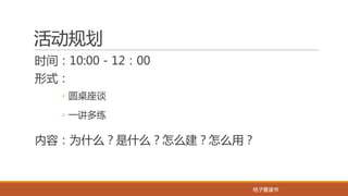 桔子爱读书桔子爱读书
活动规划
时间：10:00 - 12：00
形式：
◦ 圆桌座谈
◦ 一讲多练
内容：为什么？是什么？怎么建？怎么用？
 