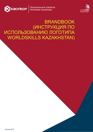 Национальный оператор
Worldskills Kazakhstan
BRANDBOOK
(ИНСТРУКЦИЯ ПО
ИСПОЛЬЗОВАНИЮ ЛОГОТИПА
WORLDSKILLS KAZAKHSTAN)
Астана 2016
 