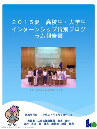 ２０１５夏 高校生・大学生
インターンシップ特別プログ
ラム報告書
実施年月日 ：平成２７年８月５日〜７日
実施者：江東区議会議員 鈴木 綾子
協力：吉田 要 議員・屋敷田 綾香 議員
江東区観光キャラクター コトミちゃん
1
写真：江東区議会本会議場見学（２日目）
 