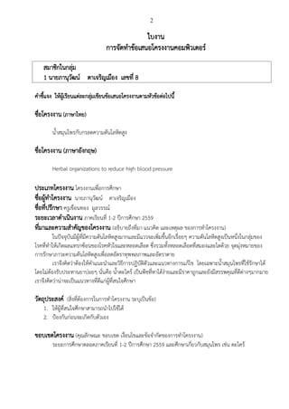 2
ใบงาน
การจัดท้าข้อเสนอโครงงานคอมพิวเตอร์
สมาชิกในกลุ่ม
1 นายภานุวัฒน์ ตาเจริญเมือง เลขที่ 8
ค้าชีแจง ให้ผู้เรียนแต่ละกลุ่มเขียนข้อเสนอโครงงานตามหัวข้อต่อไปนี
ชื่อโครงงาน (ภาษาไทย)
น้าสมุนไพรกับกรลดความดันโลหิตสูง
ชื่อโครงงาน (ภาษาอังกฤษ)
Herbal organizations to reduce high blood pressure
ประเภทโครงงาน โครงงานเพื่อการศึกษา
ชื่อผู้ท้าโครงงาน นายภานุวัฒน์ ตาเจริญเมือง
ชื่อที่ปรึกษา ครูเขื่อนทอง มูลวรรณ์
ระยะเวลาด้าเนินงาน ภาคเรียนที่ 1-2 ปีการศึกษา 2559
ที่มาและความส้าคัญของโครงงาน (อธิบายถึงที่มา แนวคิด และเหตุผล ของการท้าโครงงาน)
ในปัจจุบันมีผู้ที่มีความดันโลหิตสูงมากและมีแววจะเพิ่มขึนอีกเรื่อยๆ ความดันโลหิตสูงเป็นหนึ่งในกลุ่มของ
โรคที่ท้าให้เกิดผลแทรกซ้อนของโรคหัวใจและหลอดเลือด ซึ่งรวมทังหลอดเลือดที่สมองและไตด้วย จุดมุ่งหมายของ
การรักษาภาวะความดันโลหิตสูงเพื่อลดอัตราทุพพลภาพและอัตราตาย
เราจึงคิดว่าต้องให้ค้าแนะน้าและวิธีการปฏิบัติตัวและแนวทางการแก้ไข โดยเฉพาะน้าสมุนไพรที่ใช้รักษาได้
โดยไม่ต้องรับประทานยาบ่อยๆ นั่นคือ น้าตะไคร้ เป็นพืชที่หาได้ง่ายและมีราคาถูกและยังมีสรรพคุณที่ดีต่างๆมากมาย
เราจึงคิดว่าน่าจะเป็นแนวทางที่ดีแก่ผู้ที่สนใจศึกษา
วัตถุประสงค์ (สิ่งที่ต้องการในการท้าโครงงาน ระบุเป็นข้อ)
1. ให้ผู้ที่สนใจศึกษาสามารถน้าไปใช้ได้
2. ป้องกันก่อนจะเกิดกับตัวเอง
ขอบเขตโครงงาน (คุณลักษณะ ขอบเขต เงื่อนไขและข้อจ้ากัดของการท้าโครงงาน)
ระยะการศึกษาตลอดภาคเรียนที่ 1-2 ปีการศึกษา 2559 และศึกษาเกี่ยวกับสมุนไพร เช่น ตะไคร้
 