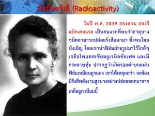 ในปี พ.ศ. 2439 อองตวน อองรี
แบ็กเคอแรล เป็นคนแรกที่พบว่าธาตุบาง
ชนิดสามารถปล่อยรังสีออกมา ซึ่งพบโดย
บังเอิญ โดยเขานาฟิล์มถ่ายรูปมาไว้ใกล้ๆ
เกลือโพแทสเซียมยูเรนิลซัลเฟต และมี
กระดาษหุ้ม ปรากฏว่าเกิดรอยดาบนแผ่น
ฟิล์มเหมือนถูกแสง เขาให้เหตุผลว่า จะต้อง
มีรังสีพลังงานสูงบางอย่างปล่อยออกมาจาก
เกลือยูเรเนียมนี้
กัมมันตรังสี (Radioactivity)
 