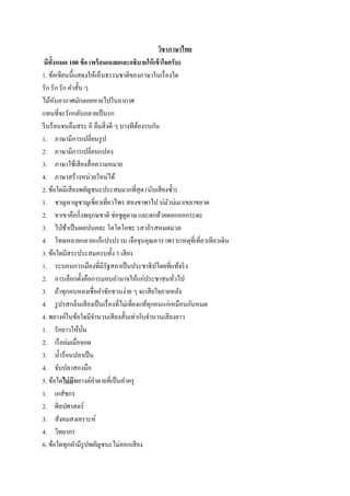 วิชาภาษาไทย
มีทั้งหมด 100 ข้อ (พร้อมเฉลยและอธิบายให้เข้าใจครับ)
1. ข้อเขียนนี้แสดงให้เห็นธรรมชาติของภาษาในเรื่องใด
รัก รัก รัก คาสั้น ๆ
ไม้หันอากาศมักลอยหายไปในอากาศ
แทนที่จะรักกลับกลายเป็นรก
รีบร้อนจนลืมสระ อี ลืมสิ่งดี ๆ บางทีต้องรบกัน
1. ภาษามีการเปลี่ยนรูป
2. ภาษามีการเปลี่ยนแปลง
3. ภาษาใช้เสียงสื่อความหมาย
4. ภาษาสร้างหน่วยใหม่ได้
2. ข้อใดมีเสียงพยัญชนะประสมมากที่สุด (นับเสียงซ้า)
1. ชาญหาญชาญเชี่ยวเที่ยวไพร สองขาพาไป บ่มัวบ่เมาเขลาขลาด
2. ขาเขาคือกิ่งพฤกษชาติ ช่อชูดูดาษ และดกด้วยดอกออกระดะ
3. ไป่ช้าเป็นผลปนคละ โตโตโอชะ รสาภิรสหมดมวล
4. โทษหลายกลายแก้แปรปรวน เจือจุนคุณควร เพราะเหตุที่เที่ยวเทียวเดิน
3. ข้อใดมีสระประสมครบทั้ง 3 เสียง
1. ระบอบการเมืองที่มีรัฐสภาเป็นประชาธิปไตยที่แท้จริง
2. การเลือกตั้งคือการมอบอานาจให้แก่ประชาชนทั่วไป
3. ถ้าทุกคนหลงเชื่อคาชักชวนง่าย ๆ จะเสียใจภายหลัง
4. รูปรสกลิ่นเสียงเป็นเรื่องที่ไม่เที่ยงแท้ทุกคนแก่เหมือนกันหมด
4. พยางค์ในข้อใดมีจานวนเสียงสั้นเท่ากับจานวนเสียงยาว
1. รักยาวให้บั่น
2. เรือล่มเมื่อจอด
3. น้าร้อนปลาเป็น
4. จับปลาสองมือ
5. ข้อใดไม่มีพยางค์คาตายที่เป็นคาครุ
1. เภสัชกร
2. ศิลปศาสตร์
3. สังคมสงเคราะห์
4. วิทยากร
6. ข้อใดทุกคามีรูปพยัญชนะไม่ออกเสียง
 