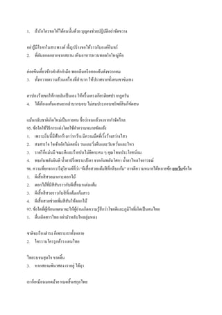 1. ถ้ารักใครขอให้ได้คนนั้นด้วย บุญคงช่วยปฏิบัติอย่าขัดขวาง
อย่ารู้มีโรคาในสารพางค์ ทั้งรูปร่างขอให้ราวกับองค์อินทร์
2. พี่ตันอกตกยากจากสถาน เห็นอาหารหวนทอดใจใหญ่หือ
ค่อยขืนเคี้ยวข้าวคาสักกามือ พอกลืนครือคอแค้นดังขวากคม
3. ทั้งหวายตรวนล้วนเครื่องที่ลาบาก ให้ปราศจากทั้งคนเขาข่มเหง
ครปองร้ายขอให้กายมันเป็นเอง ให้ครื้นเครงเกียรติยศปรากฏครัน
4. ได้เคืองแค้นแสนยากลาบากบอบ ไม่สมประกอบทรัพย์สินก็ขัดสน
แม้นกลับชาติเกิดใหม่เป็นกายคน ชื่อว่าจนแล้วจงจากกาจัดไกล
95. ข้อใดใช้วิธีการแต่งโดยใช้คาความหมายขัดแย้ง
1. เพราะถิ่นนี้มีฟ้ากว้างกว่ากว้าง มีความมืดที่เวิ้งว้างสว่างไสว
2. สงสารใจ ใจเจ้าเอ๋ยไม่เคยนิ่ง วนและวิ่งคืนและวันหวั่นและไหว
3. ราตรีก็แม่นมี ขณะดีและร้ายปนไม่ผิดกะคน ๆ คุณโทษประโยชน์ถม
4. พบกันพลันยินดี น้าตาปรี่เพราะปรีดา จากกันพลันโศกา น้าตาไหลใจอาวรณ์
96. ความที่ยกจากวารีดุริยางค์ที่ว่า ‚ผีเสื้อสวยแต้มสีที่กลีบแก้ม‛ อาจตีความหมายได้หลายข้อ ยกเว้นข้อใด
1. ผีเสื้อสีสวยมาเกาะดอกไม้
2. ดอกไม้ที่มีสีสันราวกับผีเสื้อมาแต่งแต้ม
3. ผีเสื้อสีสวยราวกับสีที่แต้มแก้มสาว
4. ผีเสื้อสวยช่วยเพิ่มสีสันให้ดอกไม้
97. ข้อใดที่ผู้เขียนเจตนาจะให้ผู้อ่านเกิดความรู้สึกว่าโชคดีและภูมิใจที่เกิดเป็นคนไทย
1. ตื่นเถิดชาวไทย อย่ามัวหลับใหลลุ่มหลง
ชาติจะเรืองดารง ก็เพราะเราทั้งหลาย
2. ใครรานใครรุกด้าว แดนไทย
ไทยรบจนสุดใจ ขาดดิ้น
3. หากสยามพินาศลง เราอยู่ ได้ฤา
เราก็เหมือนมอดม้วย หมดสิ้นสกุลไทย
 