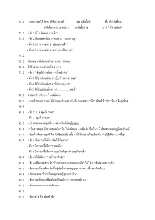 71. 2 - แยกวรรคได้ว่า ‚เราดีดีกว่าดวงดี เพราะดีนั้นมี ที่เราดีกว่าที่ดวง
ทาดีนั่นแหละเราหน่วง เอาดีทั้งปวง มาทาให้ดวงมันดี‛
72. 2 - ข้อ 2 มีโทโทษตรง ‚ขว้า‛
73. 1 - ข้อ 2 มีภาพพจน์ตรง ‚ลมหวน – ลมครวญ‛
- ข้อ 3 มีภาพพจน์ตรง ‚นุ่งลมห่มฟ้า‛
- ข้อ 4 มีภาพพจน์ตรง ‚ความจนเป็นแรง‛
74. 2
75. 2 สังเกตจากมีสัมผัสอักษรทุกบรรทัดเลย
76. 4 ใช้คาตายแทนคาเอกถึง 5 แห่ง
77. 2 - ข้อ 1 ใช้อุปลักษณ์ตรง ‚เนื้อทับทิม‛
- ข้อ 3 ใช้อุปลักษณ์ตรง ‚เป็นห้วงมหรรณพ‛
- ข้อ 4 ใช้อุปลักษณ์ตรง ‚คือมวลภุมรา‛
- ข้อ 2 ใช้สัญลักษณ์ตรง ‚กา………….หงส์‛
78. 3 ความแปรปรวน = ไม่แน่นอน
79. 3 - มวยไทยและสากล มีลักษณะร่วมตรงกันคือ ชกเฉพาะ ‚มือ‛ ห้ามใช้ ‚เท้า‛ ข้อ 3 จึงถูกต้อง
80. 1
81. 1 - ข้อ 2, 3, 4 พูดถึง ‚นก‛
- ข้อ 1 พูดถึง ‚ปลา‛
82. 2 - นิราศลอนดอนพูดถึงนางอันเป็นที่รักน้อยมาก
83. 1 - ‚มีคราวหยุด มีคราวสลาตัน‛ คือ ไม่แน่นอน = อนิจจัง ซึ่งเป็นหนึ่งในสามของกฎไตรลักษณ์
84. 4 - ว่ายน้าเข้าหาจระเข้คือ ตัดสินใจเสี่ยงทั้ง ๆ ที่มีอันตรายจึงคล้ายกับ ‚ใจดีสู้เสือ‛ มากที่สุด
85. 3 - ข้อ 1 มีความเชื่อคือ ‚ตัดไม้ข่มนาม‛
- ข้อ 2 มีความเชื่อคือ ‚ความฝัน‛
- ข้อ 4 มีความเชื่อคือ ‚การลุยไฟพิสูจน์ความบริสุทธิ์‛
86. 4 - ข้อ 4 มีค่านิยม ‚การรักษาสัจจะ‛
87. 4 - ข้อ 4 เป็นการสอนว่า ‚รักอย่าแสดงออกนอกหน้า‛ ไม่ใช่ การรักนวลสงวนตัว
88. 2 - ข้อความนี้สะท้อนว่าเนื้อคู่กับเรื่องของบุญของวาสนา ซึ่งตรงกับข้อ 2
89. 4 - สังเกตจาก ‚ไม่เหมือนทุนทางวิชาจะหากิน‛
90. 3 - ข้อความที่ยกมาเป็นฉันทลักษณ์แบบ ‚กาพย์ฉบัง 16‛
91. 3 - สังเกตจาก ‚กง‛ (วงล้อรถ)
92. 3
93. 3 - สังเวชใจ คือ น่าเศร้าใจ
 