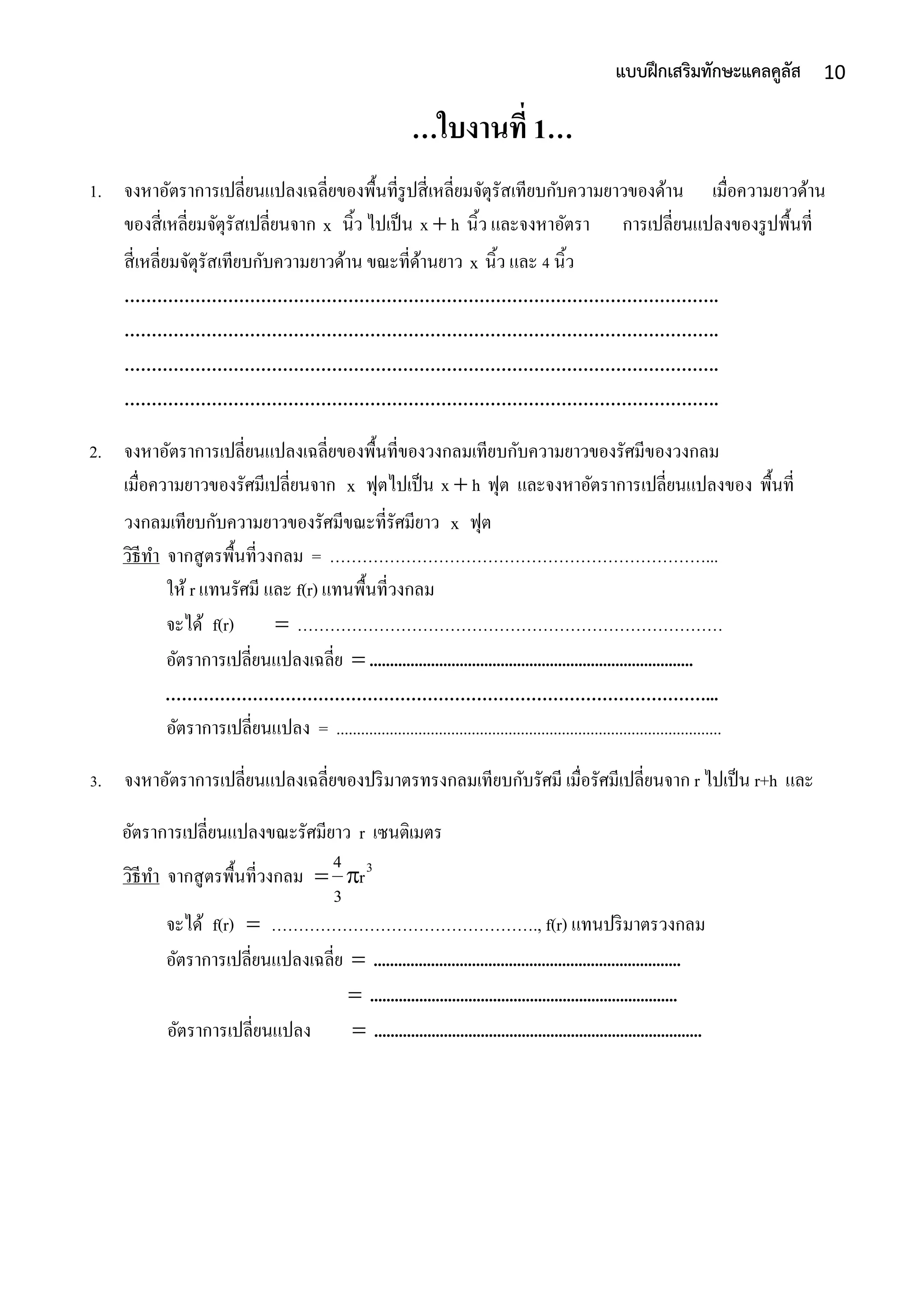 10แบบฝึกเสริมทักษะแคลคูลัส
…ใบงานที่ 1…
1. จงหำอัตรำกำรเปลี่ยนแปลงเฉลี่ยของพื้นที่รูปสี่เหลี่ยมจัตุรัสเทียบกับควำมยำวของด้ำน เมื่อควำมยำวด้ำน
ของสี่เหลี่ยมจัตุรัสเปลี่ยนจำก x นิ้ว ไปเป็น hx  นิ้ว และจงหำอัตรำ กำรเปลี่ยนแปลงของรูปพื้นที่
สี่เหลี่ยมจัตุรัสเทียบกับควำมยำวด้ำน ขณะที่ด้ำนยำว x นิ้ว และ 4 นิ้ว
……………………………………………………………………………………………….
……………………………………………………………………………………………….
……………………………………………………………………………………………….
……………………………………………………………………………………………….
2. จงหำอัตรำกำรเปลี่ยนแปลงเฉลี่ยของพื้นที่ของวงกลมเทียบกับควำมยำวของรัศมีของวงกลม
เมื่อควำมยำวของรัศมีเปลี่ยนจำก x ฟุตไปเป็น hx  ฟุต และจงหำอัตรำกำรเปลี่ยนแปลงของ พื้นที่
วงกลมเทียบกับควำมยำวของรัศมีขณะที่รัศมียำว x ฟุต
วิธีทำ จำกสูตรพื้นที่วงกลม = ……………………………………………………………...
ให้ r แทนรัศมี และ f(r) แทนพื้นที่วงกลม
จะได้ f(r)  ……………………………………………………………………
อัตรำกำรเปลี่ยนแปลงเฉลี่ย  ...............................................................................
………………………………………………………………………………………...
อัตรำกำรเปลี่ยนแปลง = ..............................................................................................
3. จงหำอัตรำกำรเปลี่ยนแปลงเฉลี่ยของปริมำตรทรงกลมเทียบกับรัศมี เมื่อรัศมีเปลี่ยนจำก r ไปเป็น r+h และ
อัตรำกำรเปลี่ยนแปลงขณะรัศมียำว r เซนติเมตร
วิธีทำ จำกสูตรพื้นที่วงกลม 3
r
3
4

จะได้ f(r)  …………………………………………., f(r) แทนปริมำตรวงกลม
อัตรำกำรเปลี่ยนแปลงเฉลี่ย  ...........................................................................
 ...........................................................................
อัตรำกำรเปลี่ยนแปลง  ................................................................................
 