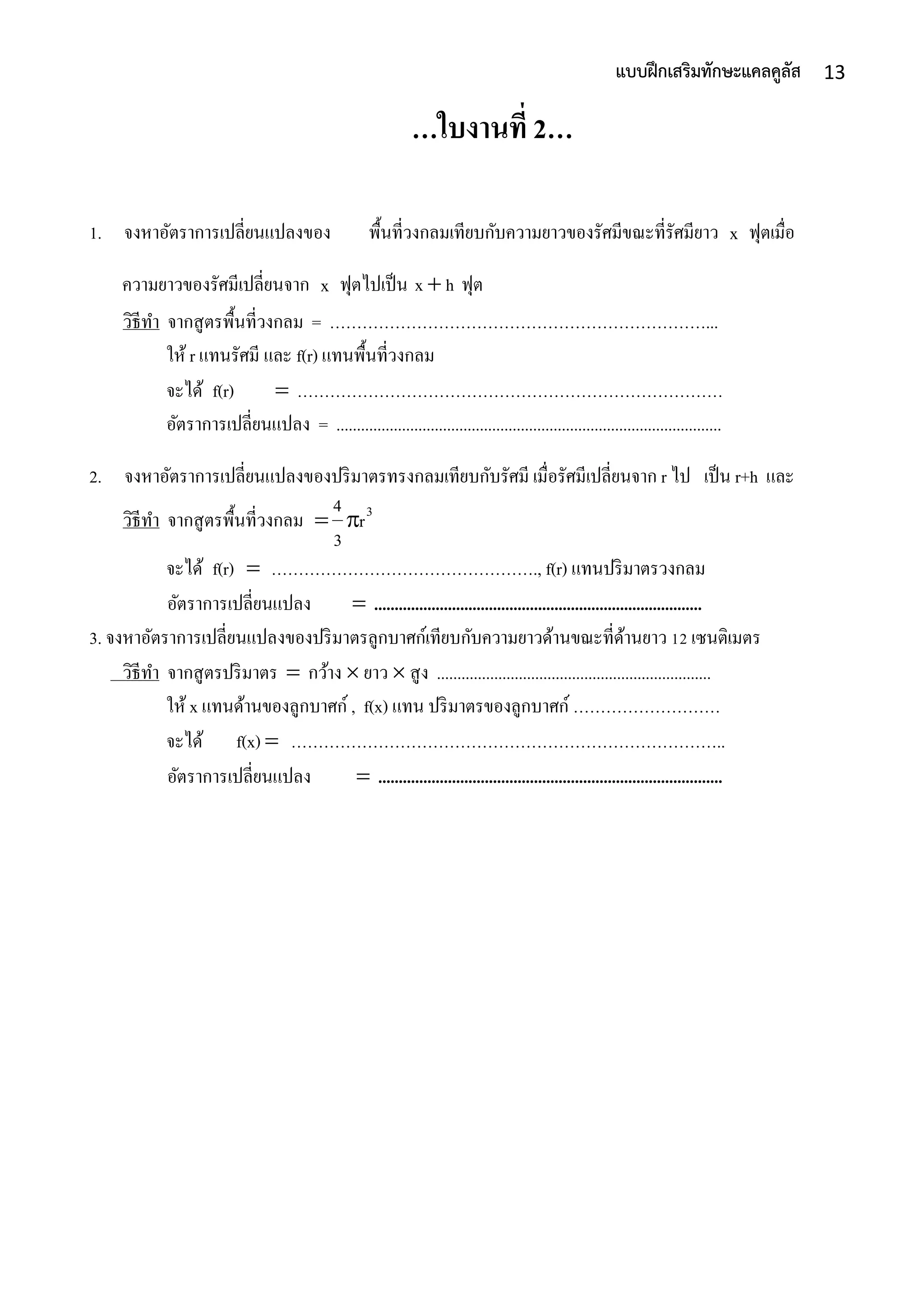 13แบบฝึกเสริมทักษะแคลคูลัส
…ใบงานที่ 2…
1. จงหำอัตรำกำรเปลี่ยนแปลงของ พื้นที่วงกลมเทียบกับควำมยำวของรัศมีขณะที่รัศมียำว x ฟุตเมื่อ
ควำมยำวของรัศมีเปลี่ยนจำก x ฟุตไปเป็น hx  ฟุต
วิธีทำ จำกสูตรพื้นที่วงกลม = ……………………………………………………………...
ให้ r แทนรัศมี และ f(r) แทนพื้นที่วงกลม
จะได้ f(r)  ……………………………………………………………………
อัตรำกำรเปลี่ยนแปลง = ..............................................................................................
2. จงหำอัตรำกำรเปลี่ยนแปลงของปริมำตรทรงกลมเทียบกับรัศมี เมื่อรัศมีเปลี่ยนจำก r ไป เป็น r+h และ
วิธีทำ จำกสูตรพื้นที่วงกลม 3
r
3
4

จะได้ f(r)  …………………………………………., f(r) แทนปริมำตรวงกลม
อัตรำกำรเปลี่ยนแปลง  ................................................................................
3. จงหำอัตรำกำรเปลี่ยนแปลงของปริมำตรลูกบำศก์เทียบกับควำมยำวด้ำนขณะที่ด้ำนยำว 12 เซนติเมตร
วิธีทำ จำกสูตรปริมำตร  กว้ำง  ยำว  สูง ...................................................................
ให้ x แทนด้ำนของลูกบำศก์ , f(x) แทน ปริมำตรของลูกบำศก์ ………………………
จะได้ f(x)  ……………………………………………………………………..
อัตรำกำรเปลี่ยนแปลง  ....................................................................................
 