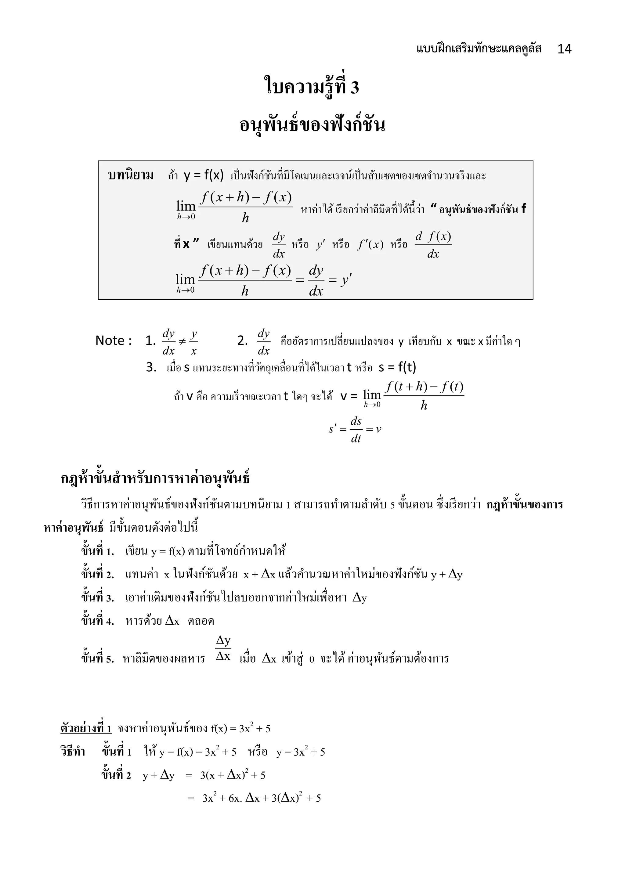 14แบบฝึกเสริมทักษะแคลคูลัส
ใบความรู้ที่ 3
อนุพันธ์ของฟังก์ชัน
บทนิยาม ถ้ำ y = f(x) เป็นฟังก์ชันที่มีโดเมนและเรจน์เป็นสับเซตของเซตจำนวนจริงและ
0
( ) ( )
lim
h
f x h f x
h
 
หำค่ำได้เรียกว่ำค่ำลิมิตที่ได้นี้ว่ำ “ อนุพันธ์ของฟังก์ชัน f
ที่ x ” เขียนแทนด้วย
dy
dx
หรือ y หรือ ( )f x หรือ
( )d f x
dx
0
( ) ( )
lim
h
f x h f x dy
y
h dx
 
 
Note : 1.
dy y
dx x
 2.
dy
dx
คืออัตรำกำรเปลี่ยนแปลงของ y เทียบกับ x ขณะ x มีค่ำใด ๆ
3. เมื่อ s แทนระยะทำงที่วัตถุเคลื่อนที่ได้ในเวลำ t หรือ s = f(t)
ถ้ำ v คือ ควำมเร็วขณะเวลำ t ใดๆ จะได้ v = 0
( ) ( )
lim
h
f t h f t
h
 
ds
s v
dt
  
กฎห้าขั้นสาหรับการหาค่าอนุพันธ์
วิธีกำรหำค่ำอนุพันธ์ของฟังก์ชันตำมบทนิยำม 1 สำมำรถทำตำมลำดับ 5 ขั้นตอน ซึ่งเรียกว่ำ กฎห้าขั้นของการ
หาค่าอนุพันธ์ มีขั้นตอนดังต่อไปนี้
ขั้นที่ 1. เขียน y = f(x) ตำมที่โจทย์กำหนดให้
ขั้นที่ 2. แทนค่ำ x ในฟังก์ชันด้วย x + x แล้วคำนวณหำค่ำใหม่ของฟังก์ชัน y +y
ขั้นที่ 3. เอำค่ำเดิมของฟังก์ชันไปลบออกจำกค่ำใหม่เพื่อหำ y
ขั้นที่ 4. หำรด้วย x ตลอด
ขั้นที่ 5. หำลิมิตของผลหำร เมื่อ x เข้ำสู่ 0 จะได้ค่ำอนุพันธ์ตำมต้องกำร
ตัวอย่างที่ 1 จงหำค่ำอนุพันธ์ของ f(x) = 3x2
+ 5
วิธีทา ขั้นที่ 1 ให้ y = f(x) = 3x2
+ 5 หรือ y = 3x2
+ 5
ขั้นที่ 2 y + y = 3(x + x)2
+ 5
= 3x2
+ 6x. x + 3(x)2
+ 5
Δx
Δy
 