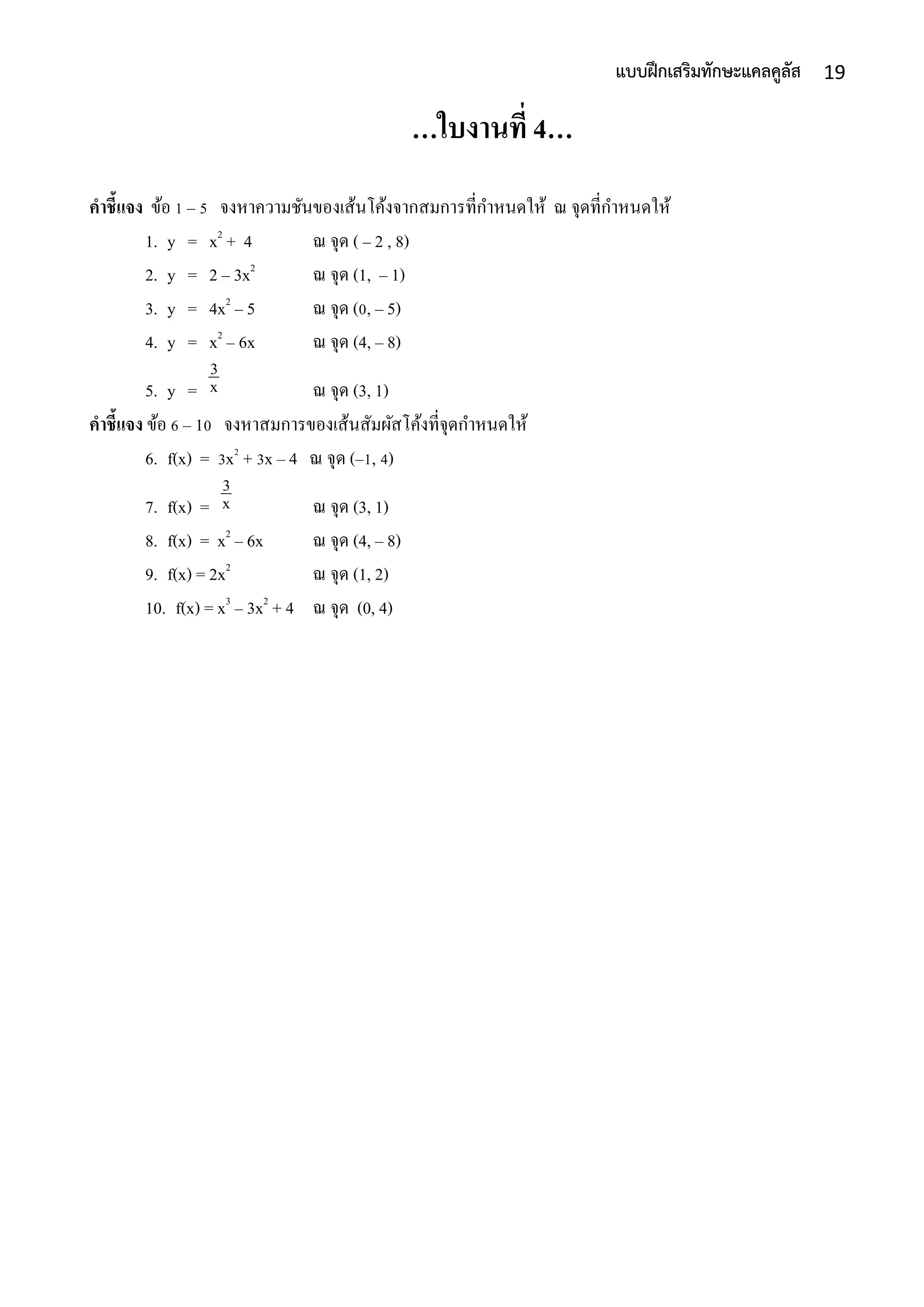 19แบบฝึกเสริมทักษะแคลคูลัส
…ใบงานที่ 4…
คาชี้แจง ข้อ 1 – 5 จงหำควำมชันของเส้นโค้งจำกสมกำรที่กำหนดให้ ณ จุดที่กำหนดให้
1. y = x2
+ 4 ณ จุด ( – 2 , 8)
2. y = 2 – 3x2
ณ จุด (1, – 1)
3. y = 4x2
– 5 ณ จุด (0, – 5)
4. y = x2
– 6x ณ จุด (4, – 8)
5. y = ณ จุด (3, 1)
คาชี้แจง ข้อ 6 – 10 จงหำสมกำรของเส้นสัมผัสโค้งที่จุดกำหนดให้
6. f(x) = 3x2
+ 3x – 4 ณ จุด (–1, 4)
7. f(x) = ณ จุด (3, 1)
8. f(x) = x2
– 6x ณ จุด (4, – 8)
9. f(x) = 2x2
ณ จุด (1, 2)
10. f(x) = x3
– 3x2
+ 4 ณ จุด (0, 4)
x
3
x
3
 