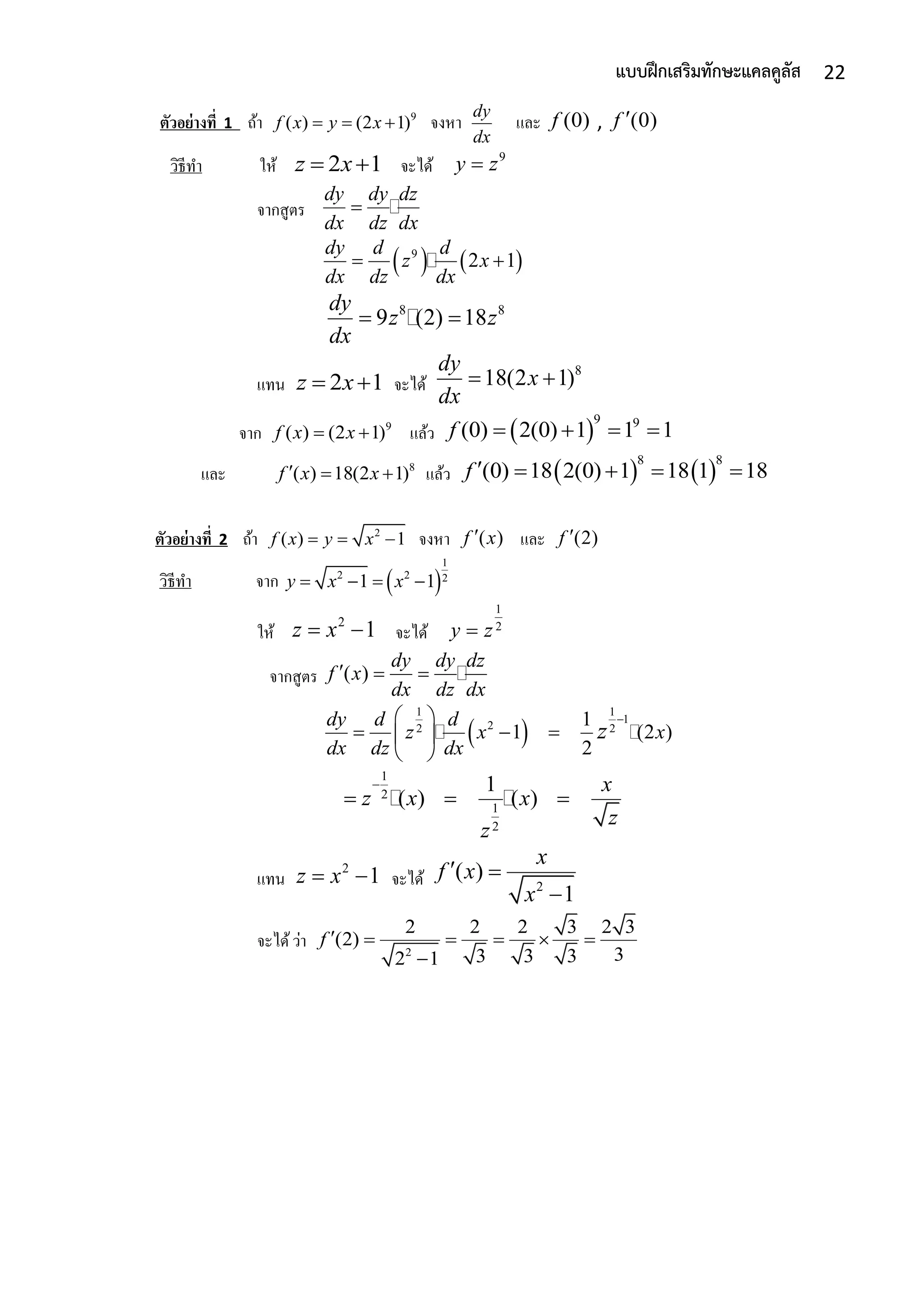 22แบบฝึกเสริมทักษะแคลคูลัส
ตัวอย่างที่ 1 ถ้ำ 9
( ) (2 1)f x y x   จงหำ
dy
dx
และ (0)f , (0)f 
วิธีทำ ให้ 2 1z x  จะได้
9
y z
จำกสูตร
dy dy dz
dx dz dx

   9
2 1
dy d d
z x
dx dz dx
 
8 8
9 (2) 18
dy
z z
dx
 
แทน 2 1z x  จะได้
8
18(2 1)
dy
x
dx
 
จำก 9
( ) (2 1)f x x  แล้ว  
9 9
(0) 2(0) 1 1 1f    
และ 8
( ) 18(2 1)f x x   แล้ว    
8 8
(0) 18 2(0) 1 18 1 18f     
ตัวอย่างที่ 2 ถ้ำ 2
( ) 1f x y x   จงหำ ( )f x และ (2)f 
วิธีทำ จำก  
1
2 2 21 1y x x   
ให้
2
1z x  จะได้
1
2
y z
จำกสูตร ( )
dy dy dz
f x
dx dz dx
  
 
1 1
1
22 2
1
1 (2 )
2
dy d d
z x x
dx dz dx
z
 
   
 
1
2
1
2
1
( ) ( )
x
z x x
z
z

  
แทน
2
1z x  จะได้ 2
( )
1
x
f x
x
 

จะได้ว่ำ 2
2 2 2 3 2 3
(2)
33 3 32 1
f      

 