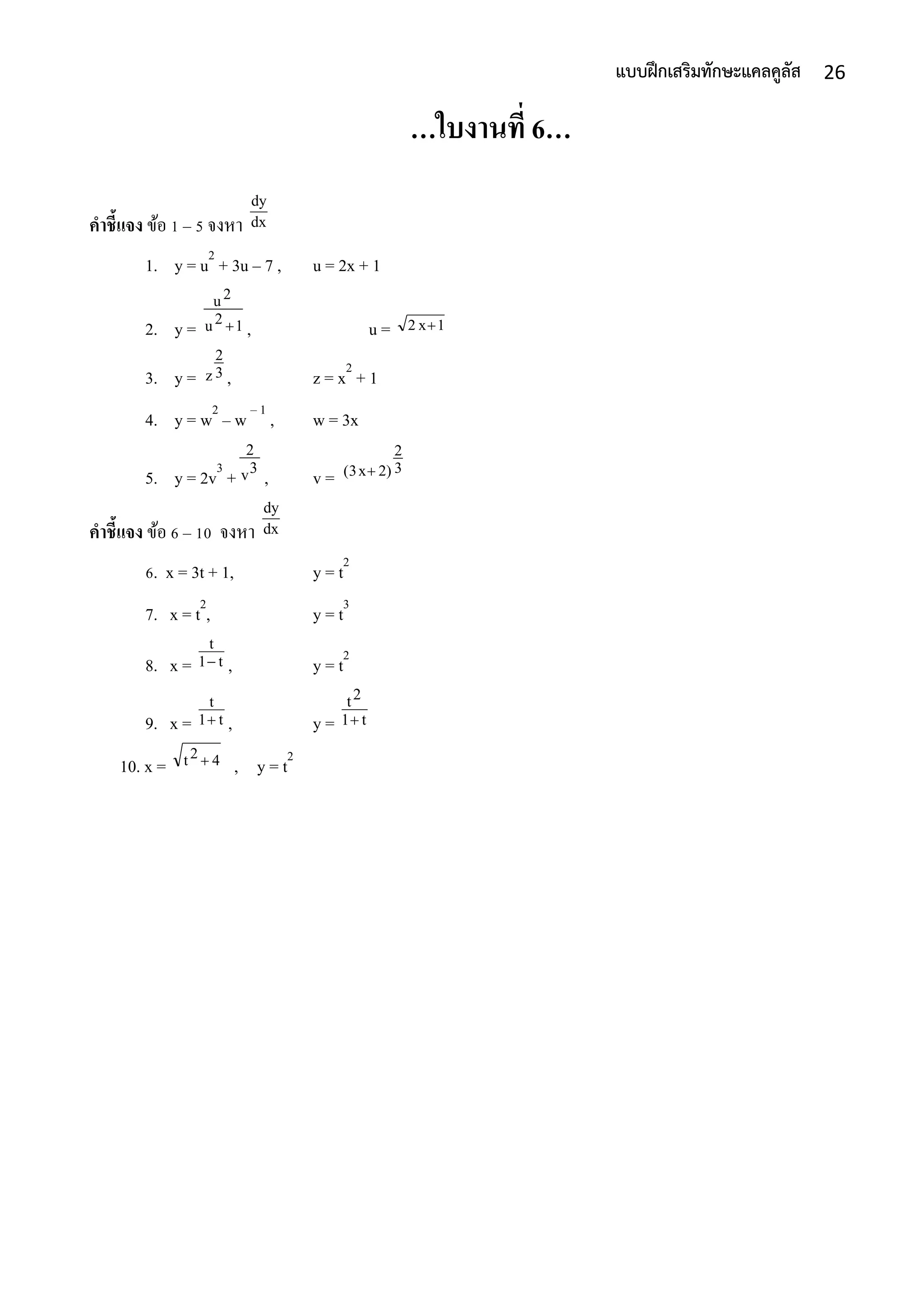 26แบบฝึกเสริมทักษะแคลคูลัส
…ใบงานที่ 6…
คาชี้แจง ข้อ 1 – 5 จงหำ
1. y = u2
+ 3u – 7 , u = 2x + 1
2. y = , u =
3. y = , z = x2
+ 1
4. y = w2
– w – 1
, w = 3x
5. y = 2v3
+ , v =
คาชี้แจง ข้อ 6 – 10 จงหำ
6. x = 3t + 1, y = t2
7. x = t2
, y = t3
8. x = , y = t2
9. x = , y =
10. x = , y = t2
dx
dy
12u
2u
 1x2 
3
2
z
3v
2
3
2
2)x(3 
dx
dy
t1
t

t1
t
 t1
2t

42t 
 