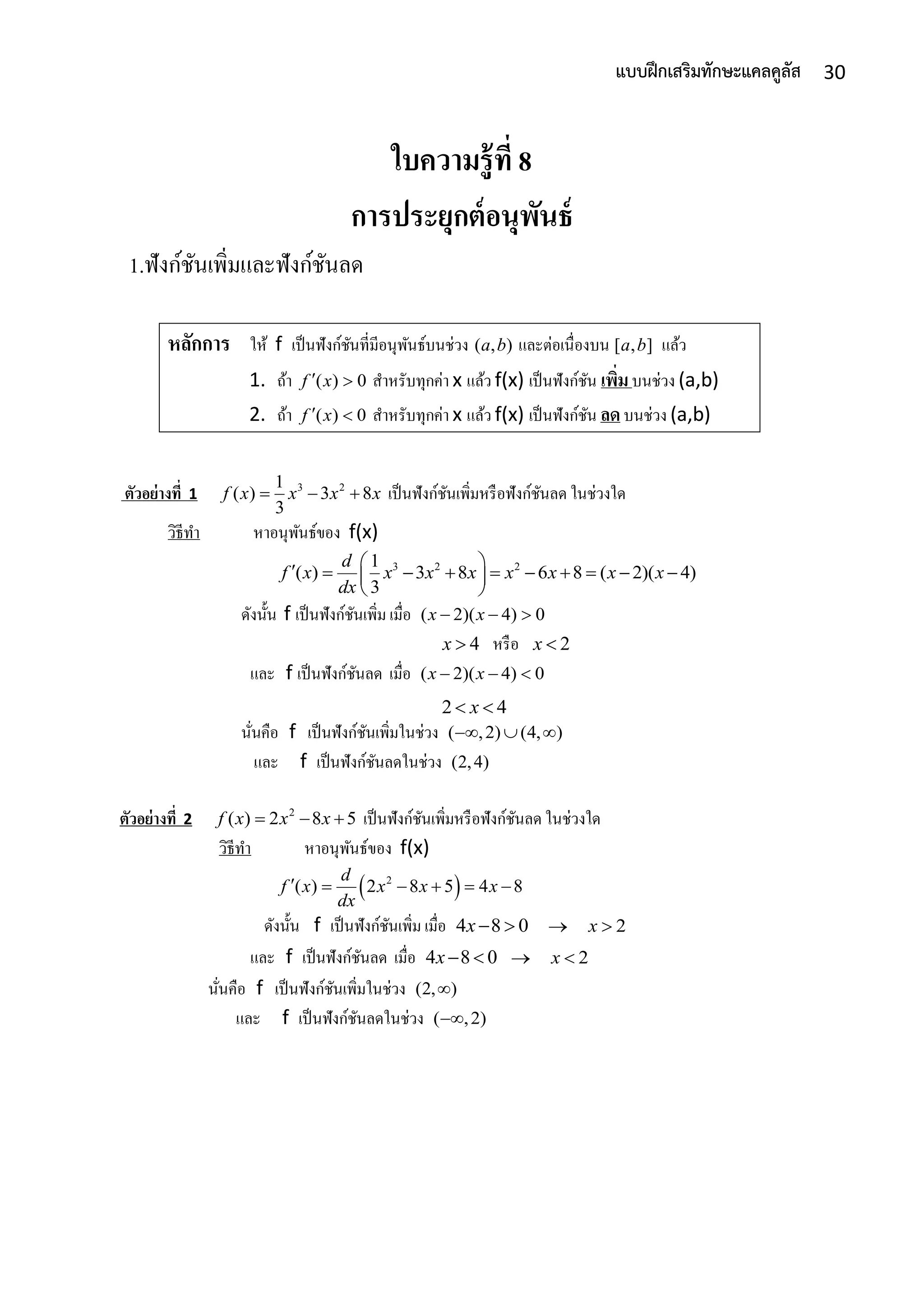 30แบบฝึกเสริมทักษะแคลคูลัส
ใบความรู้ที่ 8
การประยุกต์อนุพันธ์
1.ฟังก์ชันเพิ่มและฟังก์ชันลด
หลักการ ให้ f เป็นฟังก์ชันที่มีอนุพันธ์บนช่วง ( , )a b และต่อเนื่องบน [ , ]a b แล้ว
1. ถ้ำ ( ) 0f x  สำหรับทุกค่ำ x แล้ว f(x) เป็นฟังก์ชัน เพิ่มบนช่วง (a,b)
2. ถ้ำ ( ) 0f x  สำหรับทุกค่ำ x แล้ว f(x) เป็นฟังก์ชัน ลดบนช่วง (a,b)
ตัวอย่างที่ 1 3 21
( ) 3 8
3
f x x x x   เป็นฟังก์ชันเพิ่มหรือฟังก์ชันลด ในช่วงใด
วิธีทำ หำอนุพันธ์ของ f(x)
3 2 21
( ) 3 8 6 8 ( 2)( 4)
3
d
f x x x x x x x x
dx
           
 
ดังนั้น f เป็นฟังก์ชันเพิ่ม เมื่อ ( 2)( 4) 0x x  
4x  หรือ 2x 
และ f เป็นฟังก์ชันลด เมื่อ ( 2)( 4) 0x x  
2 4x 
นั่นคือ f เป็นฟังก์ชันเพิ่มในช่วง ( ,2) (4, )  
และ f เป็นฟังก์ชันลดในช่วง (2,4)
ตัวอย่างที่ 2 2
( ) 2 8 5f x x x   เป็นฟังก์ชันเพิ่มหรือฟังก์ชันลด ในช่วงใด
วิธีทำ หำอนุพันธ์ของ f(x)
 2
( ) 2 8 5 4 8
d
f x x x x
dx
     
ดังนั้น f เป็นฟังก์ชันเพิ่ม เมื่อ 4 8 0x  2x 
และ f เป็นฟังก์ชันลด เมื่อ 4 8 0x  2x 
นั่นคือ f เป็นฟังก์ชันเพิ่มในช่วง (2, )
และ f เป็นฟังก์ชันลดในช่วง ( ,2)
 