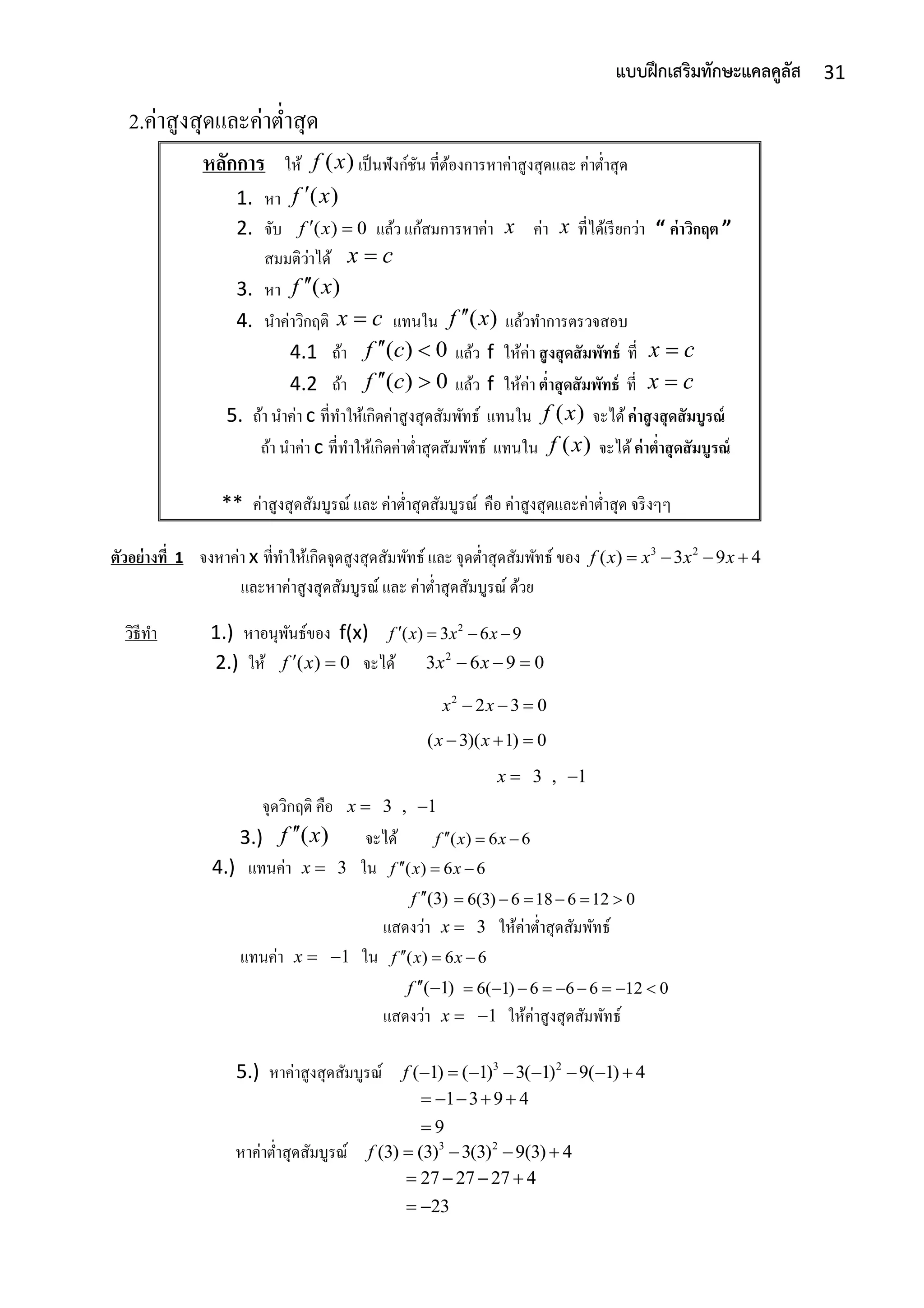 31แบบฝึกเสริมทักษะแคลคูลัส
2.ค่ำสูงสุดและค่ำต่ำสุด
หลักการ ให้ ( )f x เป็นฟังก์ชัน ที่ต้องกำรหำค่ำสูงสุดและ ค่ำต่ำสุด
1. หำ ( )f x
2. จับ ( ) 0f x  แล้ว แก้สมกำรหำค่ำ x ค่ำ x ที่ได้เรียกว่ำ “ ค่าวิกฤต ”
สมมติว่ำได้ x c
3. หำ ( )f x
4. นำค่ำวิกฤติ x c แทนใน ( )f x แล้วทำกำรตรวจสอบ
4.1 ถ้ำ ( ) 0f c  แล้ว f ให้ค่ำ สูงสุดสัมพัทธ์ ที่ x c
4.2 ถ้ำ ( ) 0f c  แล้ว f ให้ค่ำ ต่าสุดสัมพัทธ์ ที่ x c
5. ถ้ำ นำค่ำ c ที่ทำให้เกิดค่ำสูงสุดสัมพัทธ์ แทนใน ( )f x จะได้ค่าสูงสุดสัมบูรณ์
ถ้ำ นำค่ำ c ที่ทำให้เกิดค่ำต่ำสุดสัมพัทธ์ แทนใน ( )f x จะได้ค่าต่าสุดสัมบูรณ์
** ค่ำสูงสุดสัมบูรณ์ และ ค่ำต่ำสุดสัมบูรณ์ คือ ค่ำสูงสุดและค่ำต่ำสุด จริงๆๆ
ตัวอย่างที่ 1 จงหำค่ำ x ที่ทำให้เกิดจุดสูงสุดสัมพัทธ์ และ จุดต่ำสุดสัมพัทธ์ ของ 3 2
( ) 3 9 4f x x x x   
และหำค่ำสูงสุดสัมบูรณ์ และ ค่ำต่ำสุดสัมบูรณ์ ด้วย
วิธีทำ 1.) หำอนุพันธ์ของ f(x) 2
( ) 3 6 9f x x x   
2.) ให้ ( ) 0f x  จะได้ 2
3 6 9 0x x  
2
2 3 0x x  
( 3)( 1) 0x x  
3 , 1x  
จุดวิกฤติ คือ 3 , 1x  
3.) ( )f x จะได้ ( ) 6 6f x x  
4.) แทนค่ำ 3x  ใน ( ) 6 6f x x  
(3)f  6(3) 6 18 6 12 0     
แสดงว่ำ 3x  ให้ค่ำต่ำสุดสัมพัทธ์
แทนค่ำ 1x   ใน ( ) 6 6f x x  
( 1)f   6( 1) 6 6 6 12 0        
แสดงว่ำ 1x   ให้ค่ำสูงสุดสัมพัทธ์
5.) หำค่ำสูงสุดสัมบูรณ์ 3 2
( 1) ( 1) 3( 1) 9( 1) 4f        
1 3 9 4
9
    

หำค่ำต่ำสุดสัมบูรณ์ 3 2
(3) (3) 3(3) 9(3) 4f    
27 27 27 4
23
   
 
 