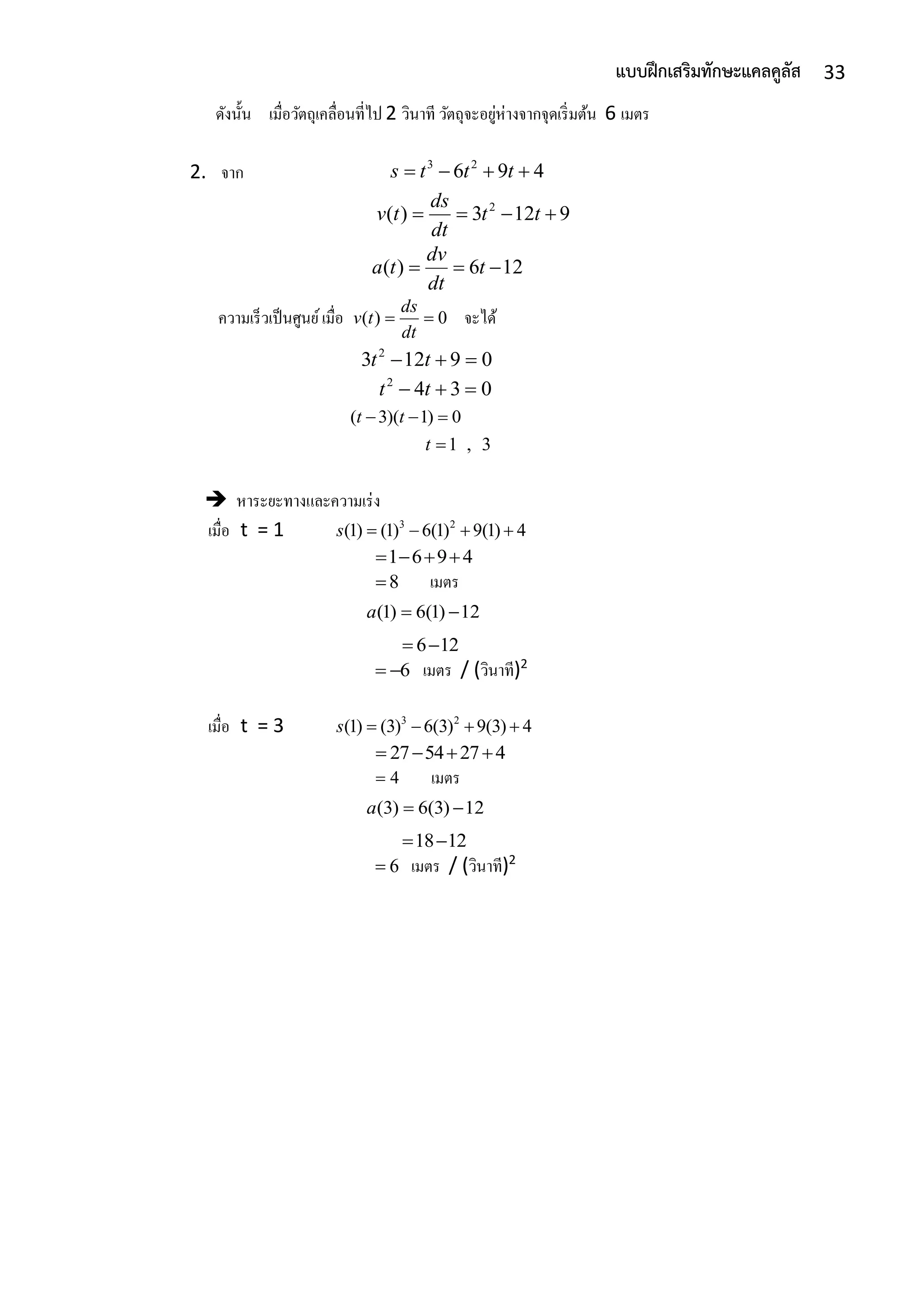 33แบบฝึกเสริมทักษะแคลคูลัส
ดังนั้น เมื่อวัตถุเคลื่อนที่ไป 2 วินำที วัตถุจะอยู่ห่ำงจำกจุดเริ่มต้น 6 เมตร
2. จำก 3 2
6 9 4s t t t   
2
( ) 3 12 9
ds
v t t t
dt
   
( ) 6 12
dv
a t t
dt
  
ควำมเร็วเป็นศูนย์เมื่อ ( ) 0
ds
v t
dt
  จะได้
2
3 12 9 0t t  
2
4 3 0t t  
( 3)( 1) 0t t  
1 , 3t 
 หำระยะทำงและควำมเร่ง
เมื่อ t = 1 3 2
(1) (1) 6(1) 9(1) 4s    
1 6 9 4   
8 เมตร
(1) 6(1) 12a  
6 12 
6  เมตร / (วินำที)2
เมื่อ t = 3 3 2
(1) (3) 6(3) 9(3) 4s    
27 54 27 4   
4 เมตร
(3) 6(3) 12a  
18 12 
6 เมตร / (วินำที)2
 